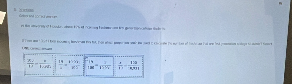 Directions
Select the correct answer.
At the University of Houston, about 19% of incoming freshman are first generation college students
lf there are 10,931 total incoming freshman this fall, then which proportion could be used to calculate the number of freshman that are first genieration college students? Select
ONE correct answer
 100/19 = x/10,931   19/x = (10,931)/100   19/100 = x/10,931   x/19 = 100/10,931 