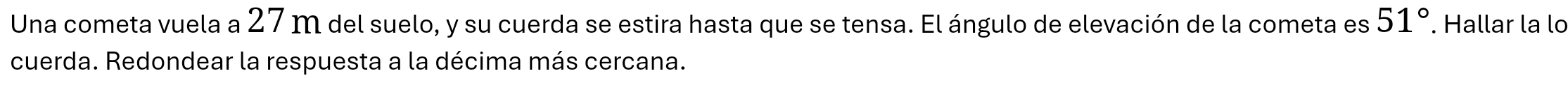 Una cometa vuela a 27 m del suelo, y su cuerda se estira hasta que se tensa. El ángulo de elevación de la cometa es 51°. Hallar la lo 
cuerda. Redondear la respuesta a la décima más cercana.