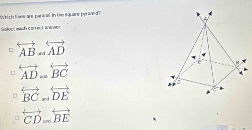 Which lines are parallel in the square pyramid?
A
Select each correct answer.
overleftrightarrow AB and overleftrightarrow AD
overleftrightarrow AD_andoverleftrightarrow BC
E
B
D
overleftrightarrow BCandoverleftrightarrow DE
C
overleftrightarrow CDandoverleftrightarrow BE