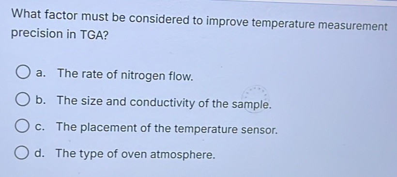 What factor must be considered to improve temperature measurement
precision in TGA?
a. The rate of nitrogen flow.
b. The size and conductivity of the sample.
c. The placement of the temperature sensor.
d. The type of oven atmosphere.