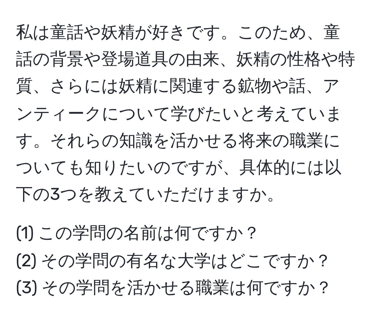 私は童話や妖精が好きです。このため、童話の背景や登場道具の由来、妖精の性格や特質、さらには妖精に関連する鉱物や話、アンティークについて学びたいと考えています。それらの知識を活かせる将来の職業についても知りたいのですが、具体的には以下の3つを教えていただけますか。

(1) この学問の名前は何ですか？  
(2) その学問の有名な大学はどこですか？  
(3) その学問を活かせる職業は何ですか？