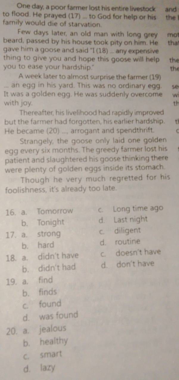 One day, a poor farmer lost his entire livestock and
to flood. He prayed (17) ... to God for help or his the l
family would die of starvation.
Few days later, an old man with long grey mot
beard, passed by his house took pity on him. He . tha
gave him a goose and said "I (18) ... any expensive
thing to give you and hope this goose will help the
you to ease your hardship." the
A week later to almost surprise the farmer (19)
... an egg in his yard. This was no ordinary egg. se
It was a golden egg. He was suddenly overcome wi
with joy. th
Thereafter, his livelihood had rapidly improved
but the farmer had forgotten, his earlier hardship. 
He became (20) ..., arrogant and spendthrift.
Strangely, the goose only laid one golden
egg every six months. The greedy farmer lost his
patient and slaughtered his goose thinking there
were plenty of golden eggs inside its stomach.
Though he very much regretted for his
foolishness, it's already too late.
16. a. Tomorrow c. Long time ago
b. Tonight d. Last night
17. a. strong c. diligent
b. hard d. routine
18. a. didn't have c. doesn't have
b. didn't had d. don't have
19. a. find
b. finds
c. found
d. was found
20. a. jealous
b. healthy
c. smart
d. lazy