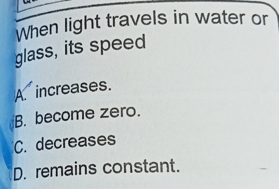 When light travels in water or
glass, its speed
A. increases.
B. become zero.
C. decreases
D. remains constant.