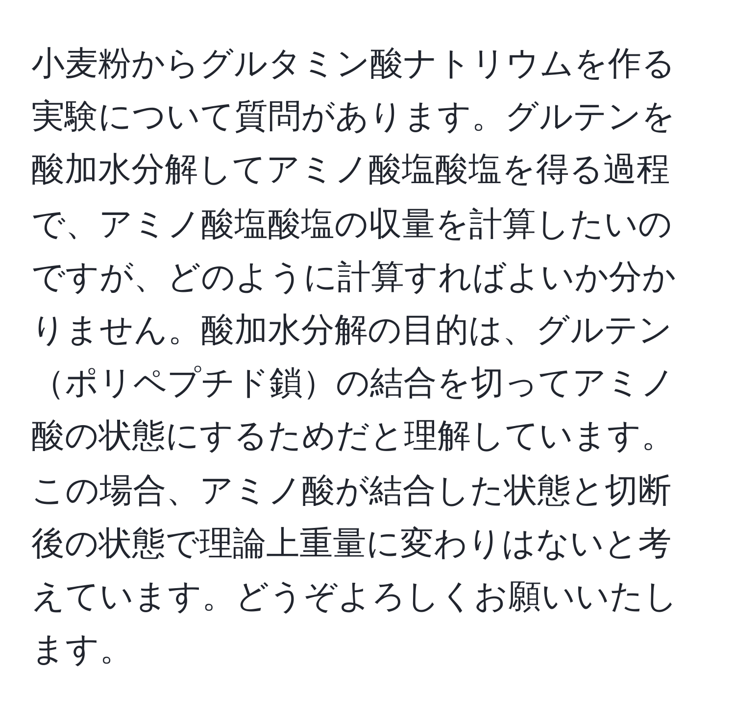 小麦粉からグルタミン酸ナトリウムを作る実験について質問があります。グルテンを酸加水分解してアミノ酸塩酸塩を得る過程で、アミノ酸塩酸塩の収量を計算したいのですが、どのように計算すればよいか分かりません。酸加水分解の目的は、グルテンポリペプチド鎖の結合を切ってアミノ酸の状態にするためだと理解しています。この場合、アミノ酸が結合した状態と切断後の状態で理論上重量に変わりはないと考えています。どうぞよろしくお願いいたします。