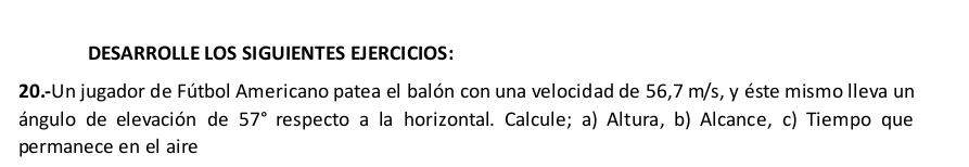 DESARROLLE LOS SIGUIENTES EJERCICIOS: 
20.-Un jugador de Fútbol Americano patea el balón con una velocidad de 56,7 m/s, y éste mismo lleva un 
ángulo de elevación de 57° respecto a la horizontal. Calcule; a) Altura, b) Alcance, c) Tiempo que 
permanece en el aire