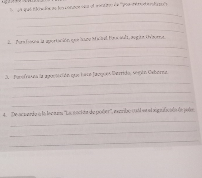 siguente cuéstionan 
1¿A qué filósofos se les conoce con el nombre de ''pos-estructuralistas''? 
_ 
_ 
_ 
_ 
2. Parafrasea la aportación que hace Michel Foucault, según Osborne. 
_ 
_ 
3. Parafrasea la aportación que hace Jacques Derrida, según Osborne. 
_ 
_ 
_ 
4. De acuerdo a la lectura “La noción de poder”, escribe cuál es el significado de poder. 
_ 
_ 
_