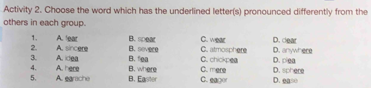 Activity 2. Choose the word which has the underlined letter(s) pronounced differently from the
others in each group.
1. A. fear B. spear C. wear D. dear
2. A. sincere B. severe C. atmosphere D. anywhere
3. A. idea B. flea C. chickpea D. plea
4. A. here B. where C. mere D. sphere
5. A. earache B. Easter C. eager D. ease