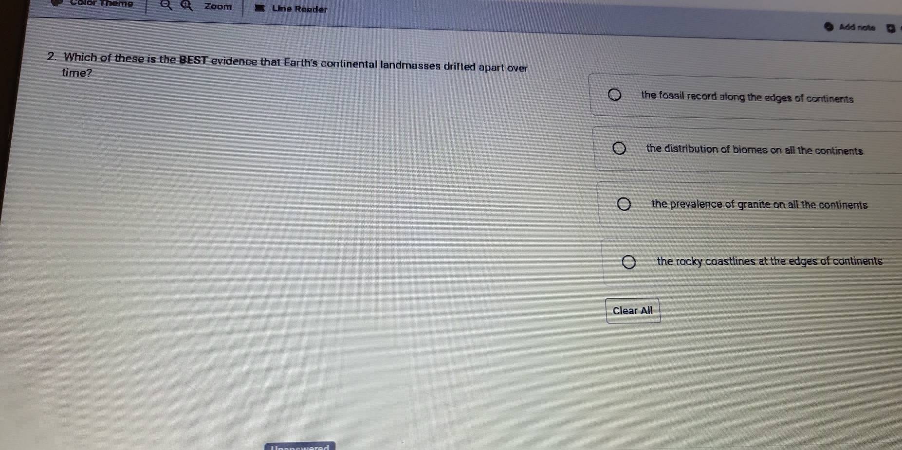 Color Theme Zoom Line Reader
Add note
2. Which of these is the BEST evidence that Earth's continental landmasses drifted apart over
time?
the fossil record along the edges of continents
the distribution of biomes on all the continents
the prevalence of granite on all the continents
the rocky coastlines at the edges of continents 
Clear All