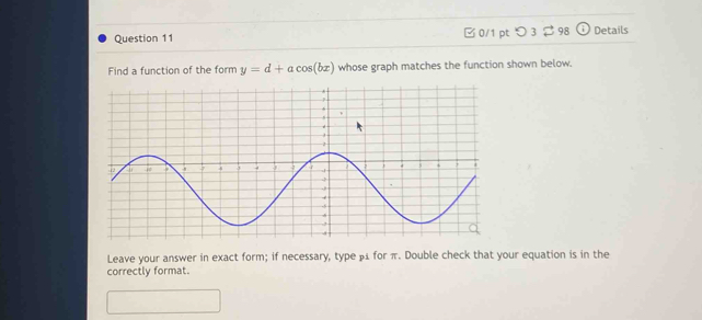 つ 3 $ 98 Details 
Find a function of the form y=d+acos (bx) whose graph matches the function shown below. 
Leave your answer in exact form; if necessary, type β for π. Double check that your equation is in the 
correctly format.