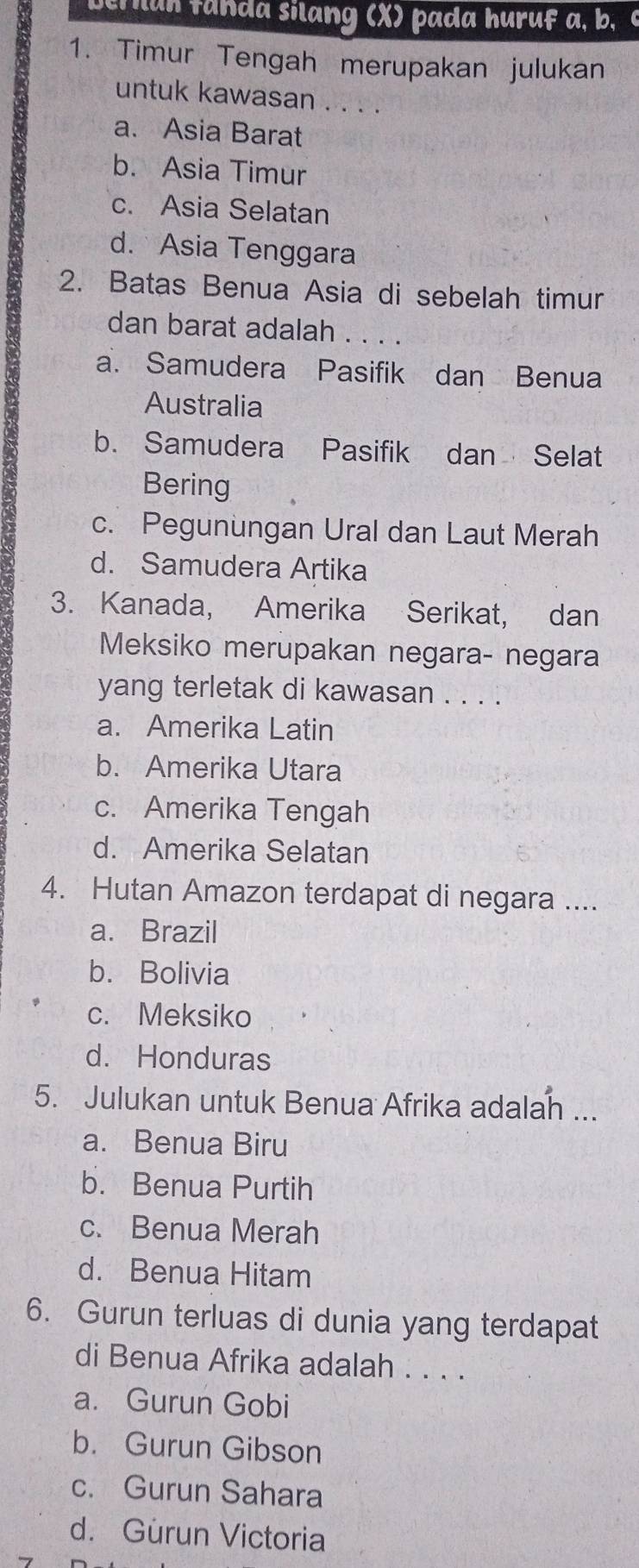 an fanda silang (X) pada huruf a, b, c
1. Timur Tengah merupakan julukan
untuk kawasan . . . .
a. Asia Barat
b. Asia Timur
c. Asia Selatan
d. Asia Tenggara
2. Batas Benua Asia di sebelah timur
dan barat adalah ...
a. Samudera Pasifik dan Benua
Australia
b. Samudera Pasifik dan Selat
Bering
c. Pegunungan Ural dan Laut Merah
d. Samudera Artika
3. Kanada, Amerika Serikat, dan
Meksiko merupakan negara- negara
yang terletak di kawasan . . . .
a. Amerika Latin
b. Amerika Utara
c. Amerika Tengah
d. Amerika Selatan
4. Hutan Amazon terdapat di negara ....
a. Brazil
b. Bolivia
c. Meksiko
d. Honduras
5. Julukan untuk Benua Afrika adalan ...
a. Benua Biru
b. Benua Purtih
c. Benua Merah
d. Benua Hitam
6. Gurun terluas di dunia yang terdapat
di Benua Afrika adalah . . . .
a. Gurun Gobi
b. Gurun Gibson
c. Gurun Sahara
d. Gurun Victoria