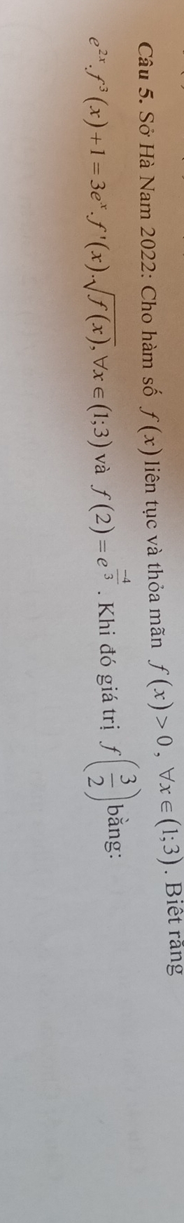 Sở Hà Nam 2022: Cho hàm số f(x) liên tục và thỏa mãn f(x)>0, forall x∈ (1;3). Biết răng
e^(2x). f^3(x)+1=3e^x. f'(x). sqrt(f(x)), forall x∈ (1;3) và f(2)=e^(frac -4)3. Khi đó giá trị f( 3/2 ) bằng: