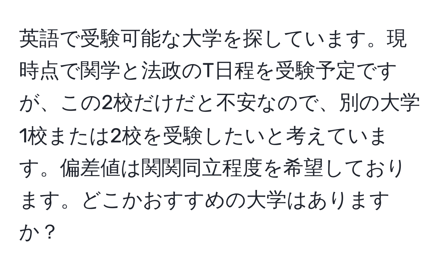 英語で受験可能な大学を探しています。現時点で関学と法政のT日程を受験予定ですが、この2校だけだと不安なので、別の大学1校または2校を受験したいと考えています。偏差値は関関同立程度を希望しております。どこかおすすめの大学はありますか？