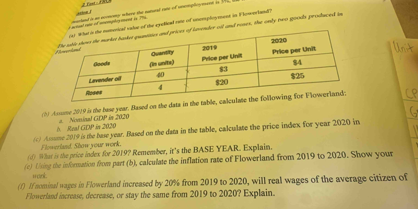 Test - FRU 
werland is an economy where the natural rate of unemployment is 5%, 
stion 1 
r actual rate of unemployment is 7%. 
l value of the eyclical rate of unemployment in Flowerland? 
ender oil and roses, the only two goods produced in 
(b) Assume 2019 is the base year. Based on the data in the t 
a. Nominal GDP in 2020 
b. Real GDP in 2020 
(c) Assume 2019 is the base year. Based on the data in the table, calculate the price index for year 2020 in 
Flowerland. Show your work. 
(d) What is the price index for 2019? Remember, it’s the BASE YEAR. Explain. 
(e) Using the information from part (b), calculate the inflation rate of Flowerland from 2019 to 2020. Show your 
work. 
(f) If nominal wages in Flowerland increased by 20% from 2019 to 2020, will real wages of the average citizen of 
Flowerland increase, decrease, or stay the same from 2019 to 2020? Explain.