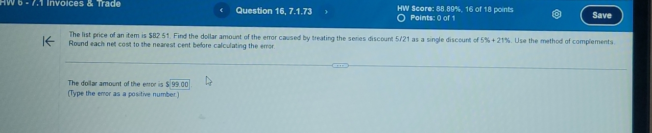 HW 6 - 7.1 Invoices & Trade Question 16 .7.1.73 HW Score: 88.89%, 16 of 18 points 
Points: 0 of 1 Save 
The list price of an item is $82.51. Find the dollar amount of the error caused by treating the series discount 5/21 as a single discount of 5% +21%. Use the method of complements. 
Round each net cost to the nearest cent before calculating the error. 
The dollar amount of the error is 99.00
(Type the error as a positive number.)