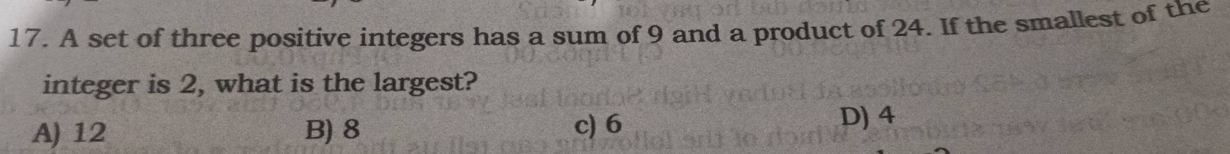 A set of three positive integers has a sum of 9 and a product of 24. If the smallest of the
integer is 2, what is the largest?
A) 12 B) 8 c) 6
D) 4