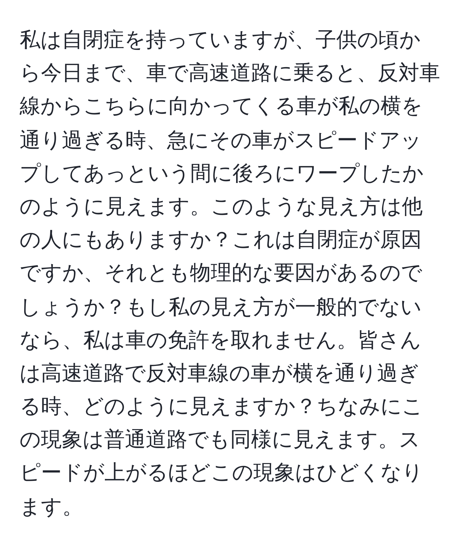 私は自閉症を持っていますが、子供の頃から今日まで、車で高速道路に乗ると、反対車線からこちらに向かってくる車が私の横を通り過ぎる時、急にその車がスピードアップしてあっという間に後ろにワープしたかのように見えます。このような見え方は他の人にもありますか？これは自閉症が原因ですか、それとも物理的な要因があるのでしょうか？もし私の見え方が一般的でないなら、私は車の免許を取れません。皆さんは高速道路で反対車線の車が横を通り過ぎる時、どのように見えますか？ちなみにこの現象は普通道路でも同様に見えます。スピードが上がるほどこの現象はひどくなります。