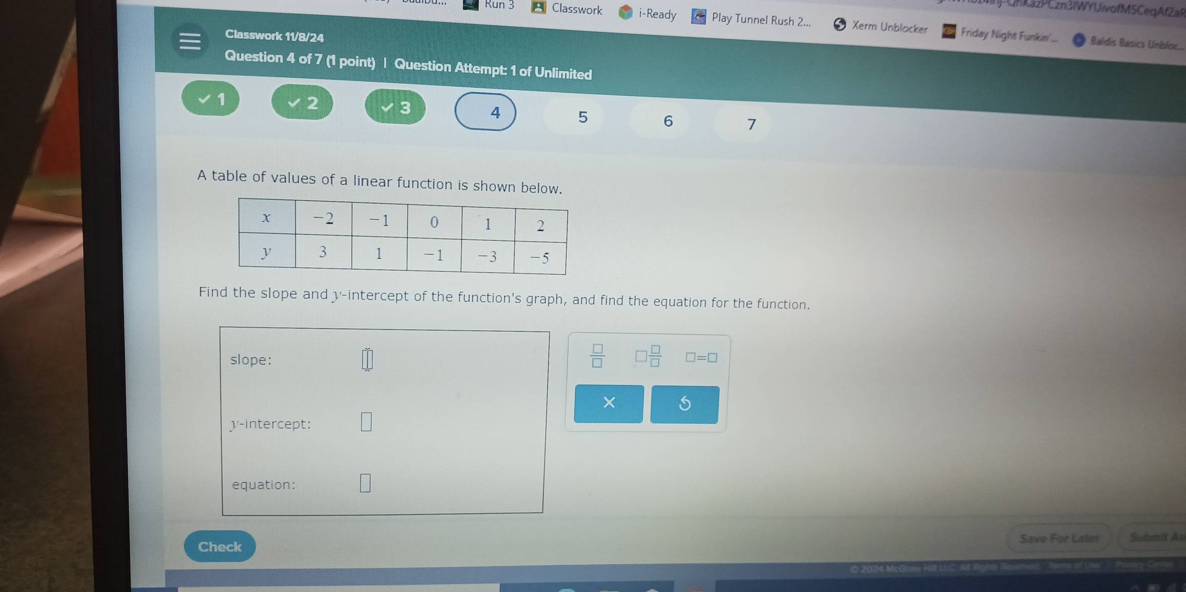 CnkazPCzn3IWYUivofM5CeqAf2aR 
Run 3 Classwork i-Ready Play Tunnel Rush 2... Xerm Unblocker Friday Night Funkin'... 
Classwork 11/8/24 
Baldís Basics Unbloc... 
Question 4 of 7 (1 point) | Question Attempt: 1 of Unlimited 
1
2
3
4
5
6
7
A table of values of a linear function is shown below. 
Find the slope and y-intercept of the function's graph, and find the equation for the function.
 □ /□   □  □ /□  
slope: □ =□
y-intercept: 
equation: 
Check Save For Later Submit As