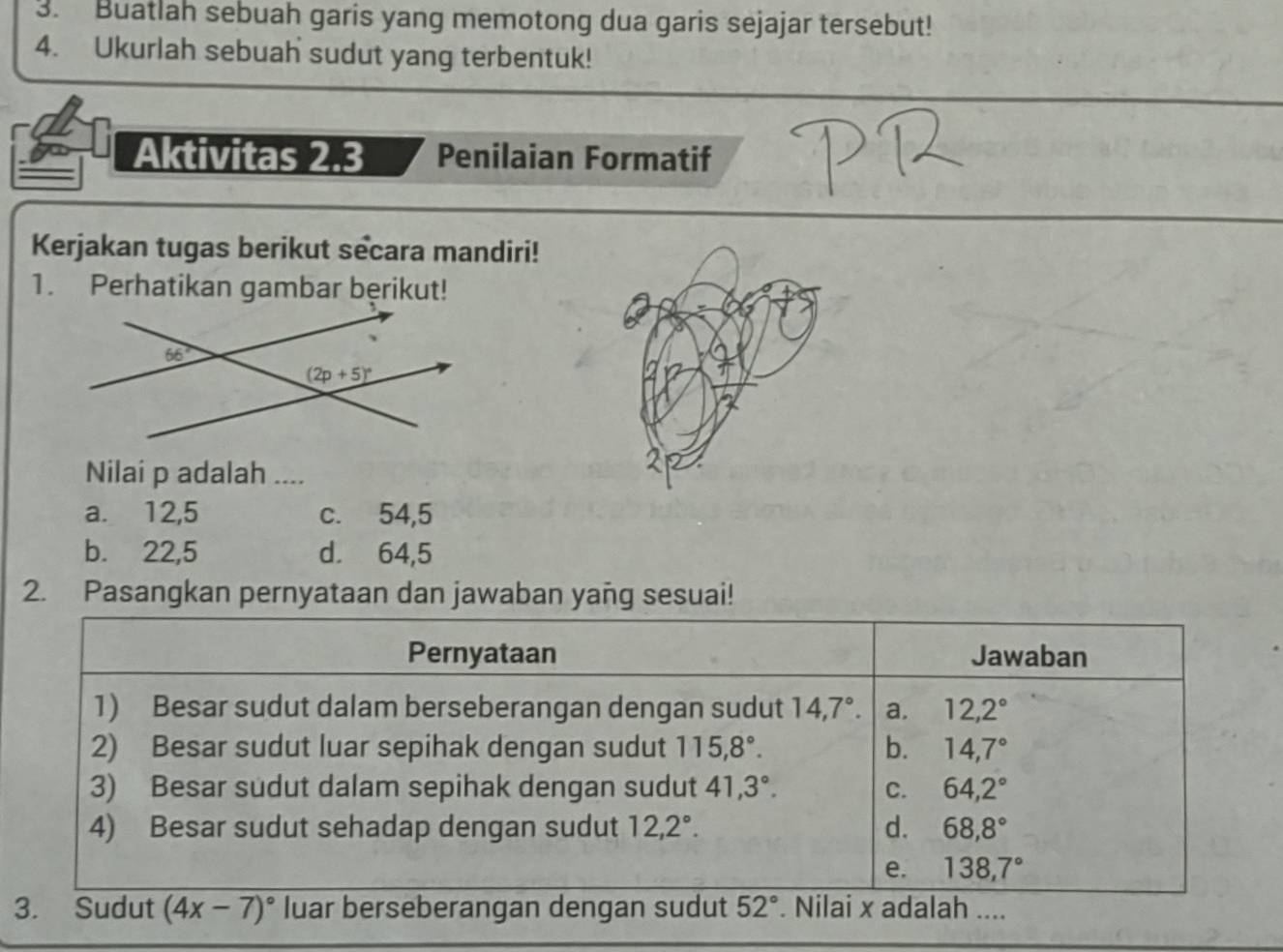 Buatlah sebuah garis yang memotong dua garis sejajar tersebut!
4. Ukurlah sebuah sudut yang terbentuk!
Aktivitas 2.3 Penilaian Formatif
Kerjakan tugas berikut secara mandiri!
1. Perhatikan gambar bęrikut!
Nilai p adalah ....
a. 12,5 c. 54,5
b. 22,5 d. 64,5
2. Pasangkan pernyataan dan jawaban yañg sesuai!
Pernyataan Jawaban
1) Besar sudut dalam berseberangan dengan sudut 14,7°. a. 12,2°
2) Besar sudut luar sepihak dengan sudut 115,8°. b. 14,7°
3) Besar sudut dalam sepihak dengan sudut 41,3°. C. 64,2°
4) Besar sudut sehadap dengan sudut 12,2°. d. 68,8°
e. 138,7°
3. Sudut (4x-7)^circ  luar berseberangan dengan sudut 52°. Nilai x adalah ....