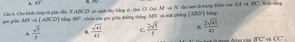 A. 45°. 
B. 90°. 
Câu 6. Cho hình chóp tứ giác đều S. ABCD có cạnh đáy bằng ũ, tâm O. Gọi M và N lần lượt là trung điểm của SA và BC. Biết rằng
góc giữa MN và (ABCD) bằng 60° , côsin của góc giữa đường thẳng MN và mặt phẳng (SBD) bằng:
D.
A.  sqrt(5)/5 .  sqrt(41)/41 .  2sqrt(41)/41 . 
B.
C.  2sqrt(5)/5 . 
là trung điểm ciaB'C'vaCC'.