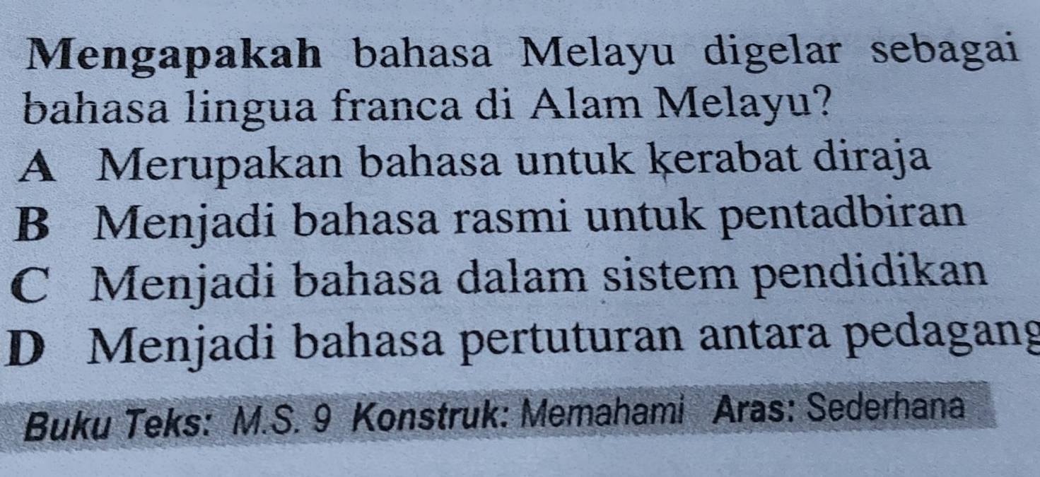 Mengapakah bahasa Melayu digelar sebagai
bahasa lingua franca di Alam Melayu?
A Merupakan bahasa untuk kerabat diraja
B Menjadi bahasa rasmi untuk pentadbiran
C Menjadi bahasa dalam sistem pendidikan
D Menjadi bahasa pertuturan antara pedagang
Buku Teks: M.S. 9 Konstruk: Memahami Aras: Sederhana