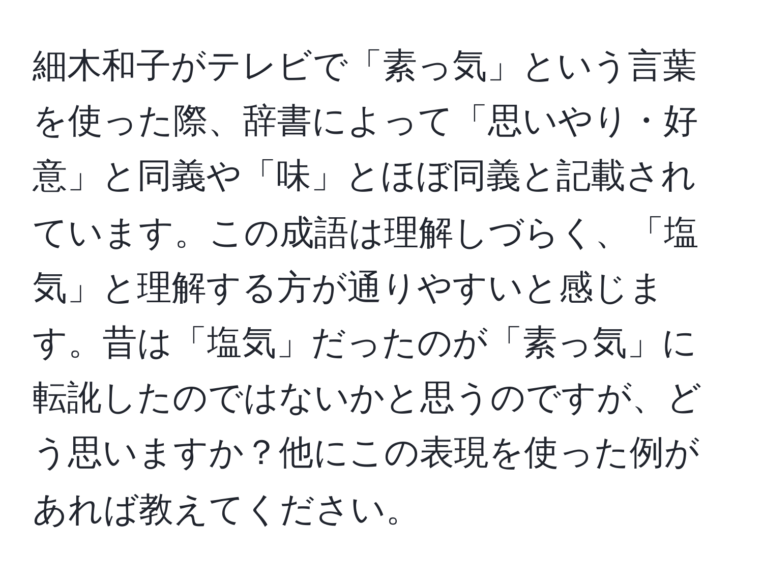 細木和子がテレビで「素っ気」という言葉を使った際、辞書によって「思いやり・好意」と同義や「味」とほぼ同義と記載されています。この成語は理解しづらく、「塩気」と理解する方が通りやすいと感じます。昔は「塩気」だったのが「素っ気」に転訛したのではないかと思うのですが、どう思いますか？他にこの表現を使った例があれば教えてください。