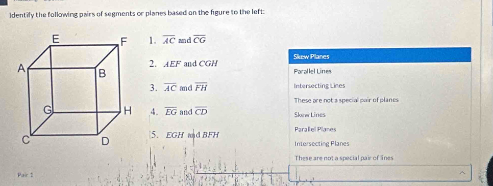 ldentify the following pairs of segments or planes based on the figure to the left:
1. overline AC and overline CG
Skew Planes
2. AEF and CGH
Parallel Lines
3. overline AC and overline FH Intersecting Lines
These are not a special pair of planes
4. overline EG and overline CD Skew Lines
Parallel Planes
5. EGH and BFH
Intersecting Planes
These are not a special pair of lines
Pair 1