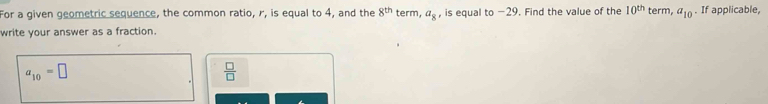 For a given geometric sequence, the common ratio, r, is equal to 4, and the 8^(th) term, a_8 , is equal to −29. Find the value of the 10^(th)
write your answer as a fraction. term, a_10. If applicable,
a_10=□
 □ /□  