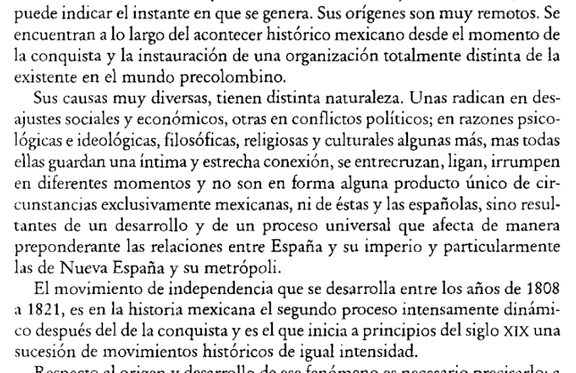 puede indicar el instante en que se genera. Sus orígenes son muy remotos. Se 
encuentran a lo largo del acontecer histórico mexicano desde el momento de 
la conquista y la instauración de una organización totalmente distinta de la 
existente en el mundo precolombino. 
Sus causas muy diversas, tienen distinta naturaleza. Unas radican en des- 
ajustes sociales y económicos, otras en conflictos políticos; en razones psico- 
lógicas e ideológicas, filosóficas, religiosas y culturales algunas más, mas todas 
ellas guardan una íntima y estrecha conexión, se entrecruzan, ligan, irrumpen 
en diferentes momentos y no son en forma alguna producto único de cir- 
cunstancias exclusivamente mexicanas, ni de éstas y las españolas, sino resul- 
tantes de un desarrollo y de un proceso universal que afecta de manera 
preponderante las relaciones entre España y su imperio y particularmente 
las de Nueva España y su metrópoli. 
El movimiento de independencia que se desarrolla entre los años de 1808 
a 1821, es en la historia mexicana el segundo proceso intensamente dinámi- 
co después del de la conquista y es el que inicia a principios del siglo XIX una 
sucesión de movimientos históricos de igual intensidad.