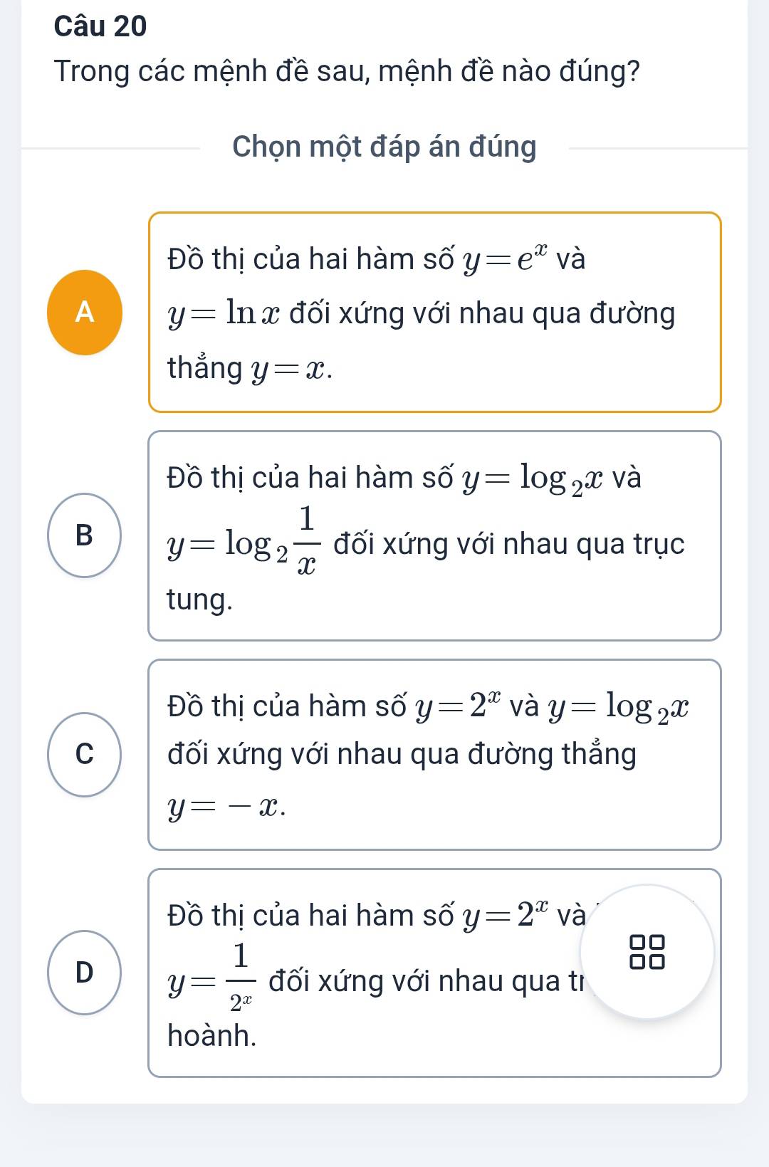 Trong các mệnh đề sau, mệnh đề nào đúng?
Chọn một đáp án đúng
Đồ thị của hai hàm số y=e^x sqrt(c) a
A y=ln x đối xứng với nhau qua đường
thẳng y=x.
Đồ thị của hai hàm số y=log _2x và
B y=log _2 1/x  đối xứng với nhau qua trục
tung.
Đồ thị của hàm số y=2^x và y=log _2x
C đối xứng với nhau qua đường thẳng
y=-x.
Đồ thị của hai hàm số y=2^x và
D y= 1/2^x  đối xứng với nhau qua tì
hoành.