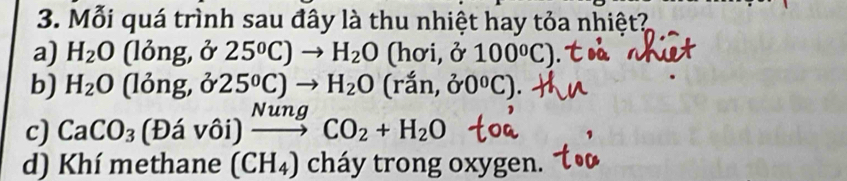 Mỗi quá trình sau đây là thu nhiệt hay tỏa nhiệt? 
a) H_2O(long,delta 25°C)to H_2O (hoi,j100°C)
b) H_2O(long,delta 25°C)to H_2O (ran,00°C)
c) CaCO_3(Dhat avhat oi)xrightarrow NungCO_2+H_2O
d) Khí methane (CH_4) cháy trong oxygen.