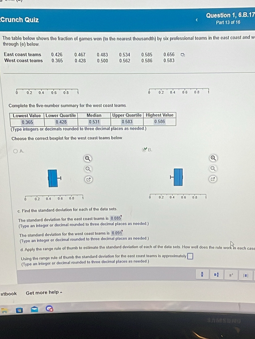 Crunch Quiz Question 1, 6.B.17 
Part 13 of 16 
The table below shows the fraction of games won (to the nearest thousandth) by six professional teams in the east coast and w 
through (e) below 
East coast teams 0.426 0.467 0.483 0.534 0.585 0.656
West coast teams 0.365 0 428 0.500 0.562 0.586 0.583
0 0'2 0.4 0.6 o's 
Complete the five-number summary for the west coast teams. 
(Type integers or decimals rounded to three decimal places as needed. 
Choose the correct boxplot for the west coast teams below 
A. 
B. 
a 

c. Find the standard deviation for each of the data sets 
The standard deviation for the east coast teams is 0. 085
(Type an integer or decimal rounded to three decimal places as needed.) 
The standard deviation for the west coast teams is 0.091
(Type an integer or decimal rounded to three decimal places as needed ) 
d. Apply the range rule of thumb to estimate the standard deviation of each of the data sets. How well does the rule work in each cas 
Using the range rule of thumb the standard deviation for the east coast teams is approximately □
(Type an integer or decimal rounded to three decimal places as needed.)
 □ /□   □  □ /□   □° □ 
xtbook Get more help -