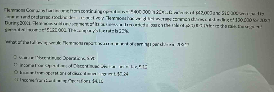 Flemmons Company had income from continuing operations of $400,000 in 20X1. Dividends of $42,000 and $10,000 were paid to
common and preferred stockholders, respectively. Flemmons had weighted-average common shares outstanding of 100,000 for 20X1.
During 20X1, Flemmons sold one segment of its business and recorded a loss on the sale of $30,000. Prior to the sale, the segment
generated income of $120,000. The company's tax rate is 20%.
What of the following would Flemmons report as a component of earnings per share in 20X1?
Gain on Discontinued Operations, $.90
Income from Operations of Discontinued Division, net of tax, $.12
Income from operations of discontinued segment, $0.24
Income from Continuing Operations, $4.10