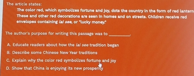 The article states:
The color red, which symbolizes fortune and joy, dots the country in the form of red lantern
These and other red decorations are seen in homes and on streets. Children receive red
envelopes containing lai see, or "lucky money."
The author's purpose for writing this passage was to_
A. Educate readers about how the lai see tradition began
B. Describe some Chinese New Year traditions
C. Explain why the color red symbolizes fortune and joy
D. Show that China is enjoying its new prosperity