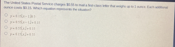 The United States Postal Service charges $0.55 to mail a first-class letter that weighs up to 1 ounce. Each additional
ounce costs $0.15. Which equation represents the situation?
y=0.15Lx-1J0.5
y=0.55|x-1|+0.15
y=0.55LxJ+0.15
y=0.15[x]+0.55