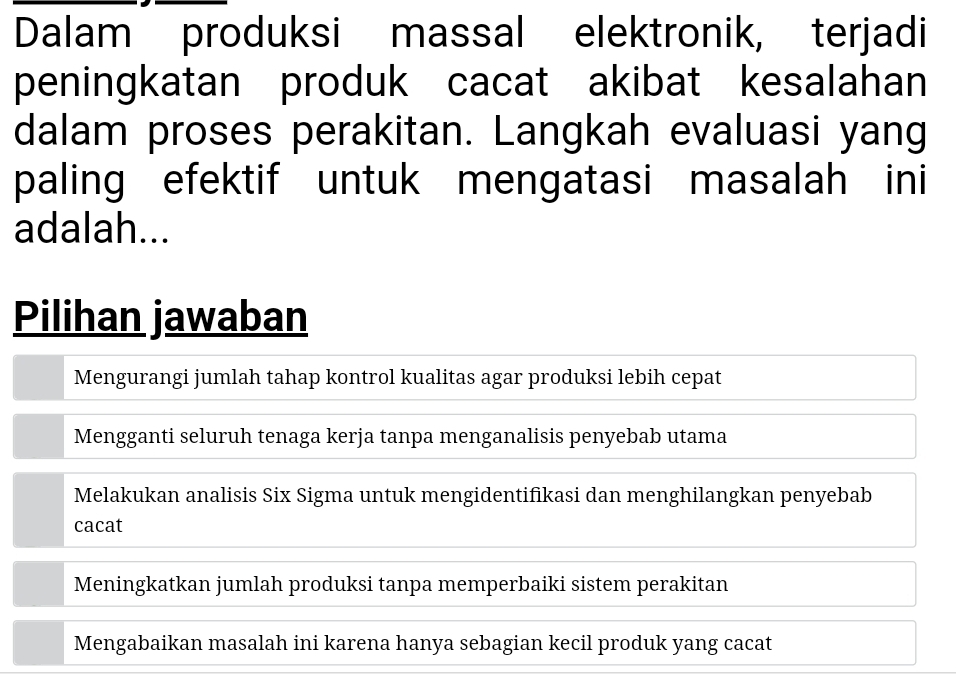 Dalam produksi massal elektronik, terjadi
peningkatan produk cacat akibat kesalahan
dalam proses perakitan. Langkah evaluasi yang
paling efektif untuk mengatasi masalah ini
adalah...
Pilihan jawaban
Mengurangi jumlah tahap kontrol kualitas agar produksi lebih cepat
Mengganti seluruh tenaga kerja tanpa menganalisis penyebab utama
Melakukan analisis Six Sigma untuk mengidentifikasi dan menghilangkan penyebab
cacat
Meningkatkan jumlah produksi tanpa memperbaiki sistem perakitan
Mengabaikan masalah ini karena hanya sebagian kecil produk yang cacat