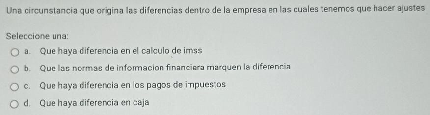 Una circunstancia que origina las diferencias dentro de la empresa en las cuales tenemos que hacer ajustes
Seleccione una:
a. Que haya diferencia en el calculo de imss
b. Que las normas de informacion financiera marquen la diferencia
c. Que haya diferencia en los pagos de impuestos
d. Que haya diferencia en caja