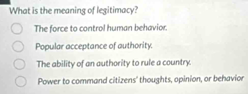 What is the meaning of legitimacy?
The force to control human behavior.
Popular acceptance of authority.
The ability of an authority to rule a country.
Power to command citizens' thoughts, opinion, or behavior