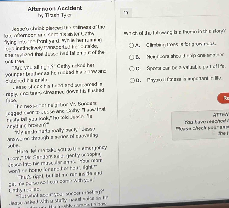 Afternoon Accident
by Tirzah Tyler
17
Jesse's shriek pierced the stillness of the
late afternoon and sent his sister Cathy Which of the following is a theme in this story?
flying into the front yard. While her running
legs instinctively transported her outside, A. Climbing trees is for grown-ups..
she realized that Jesse had fallen out of the
oak tree. B. Neighbors should help one another.
"Are you all right?" Cathy asked her
younger brother as he rubbed his elbow and C. Sports can be a valuable part of life.
clutched his ankle.
Jesse shook his head and screamed in D. Physical fitness is important in life.
reply, and tears streamed down his flushed
face.
Re
The next-door neighbor Mr. Sanders
jogged over to Jesse and Cathy. "I saw that
nasty fall you took," he told Jesse. "Is
ATTEN
anything broken?" You have reached t
"My ankle hurts really badly," Jesse Please check your ans
answered through a series of quavering the t
sobs.
"Here, let me take you to the emergency
room," Mr. Sanders said, gently scooping
Jesse into his muscular arms. "Your mom
won't be home for another hour, right?"
"That's right, but let me run inside and
get my purse so I can come with you,"
Cathy replied.
"But what about your soccer meeting?"
Jesse asked with a stuffy, nasal voice as he
is resh ly scran ed elbow .