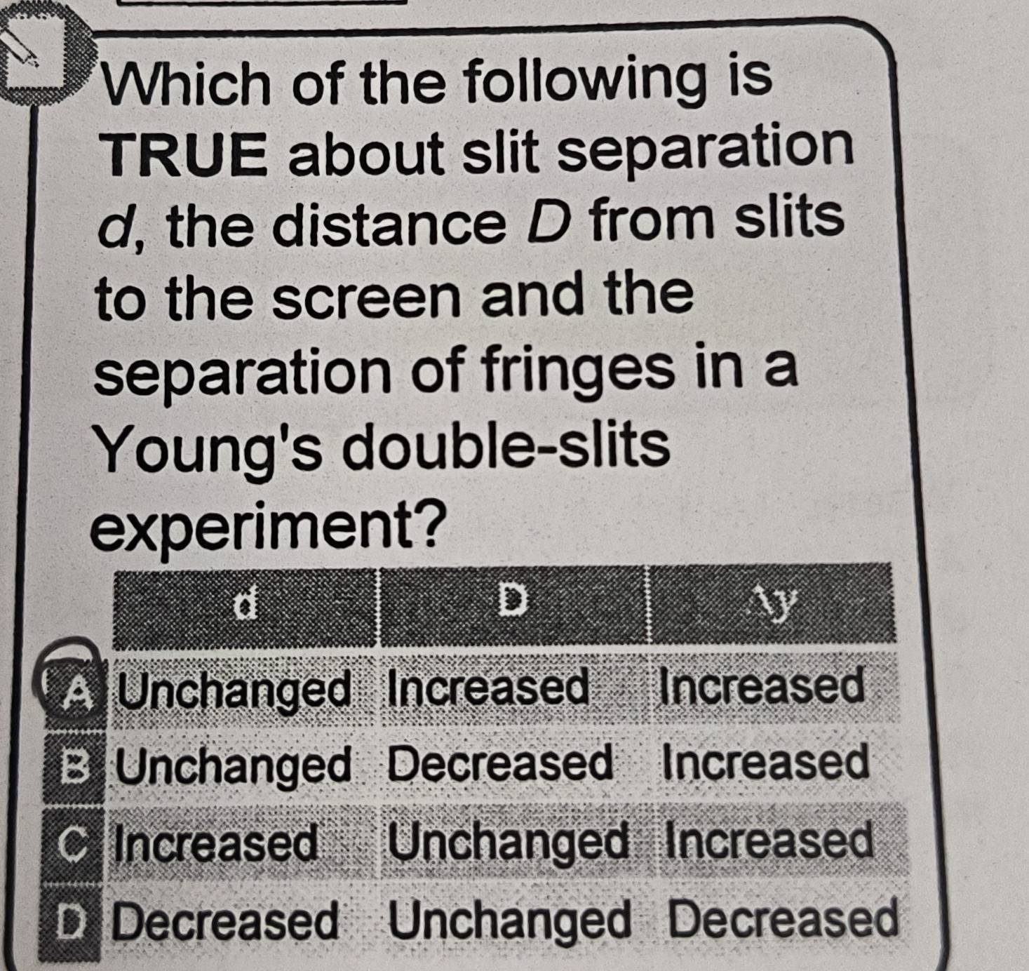 Which of the following is 
TRUE about slit separation 
d, the distance D from slits 
to the screen and the 
separation of fringes in a 
Young's double-slits 
experiment?