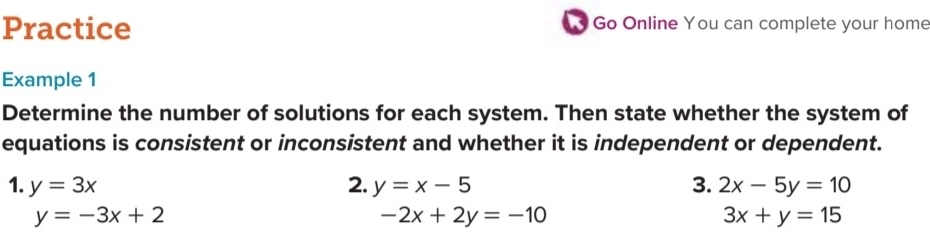 Practice Go Online You can complete your home 
Example 1 
Determine the number of solutions for each system. Then state whether the system of 
equations is consistent or inconsistent and whether it is independent or dependent. 
1. y=3x 2. y=x-5 3. 2x-5y=10
y=-3x+2
-2x+2y=-10
3x+y=15