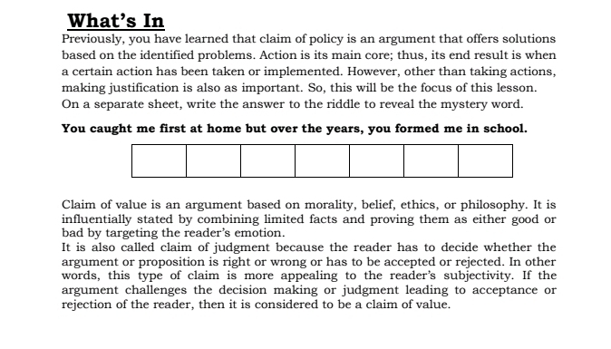 What's In 
Previously, you have learned that claim of policy is an argument that offers solutions 
based on the identified problems. Action is its main core; thus, its end result is when 
a certain action has been taken or implemented. However, other than taking actions, 
making justification is also as important. So, this will be the focus of this lesson. 
On a separate sheet, write the answer to the riddle to reveal the mystery word. 
You caught me first at home but over the years, you formed me in school. 
Claim of value is an argument based on morality, belief, ethics, or philosophy. It is 
influentially stated by combining limited facts and proving them as either good or 
bad by targeting the reader’s emotion. 
It is also called claim of judgment because the reader has to decide whether the 
argument or proposition is right or wrong or has to be accepted or rejected. In other 
words, this type of claim is more appealing to the reader’s subjectivity. If the 
argument challenges the decision making or judgment leading to acceptance or 
rejection of the reader, then it is considered to be a claim of value.