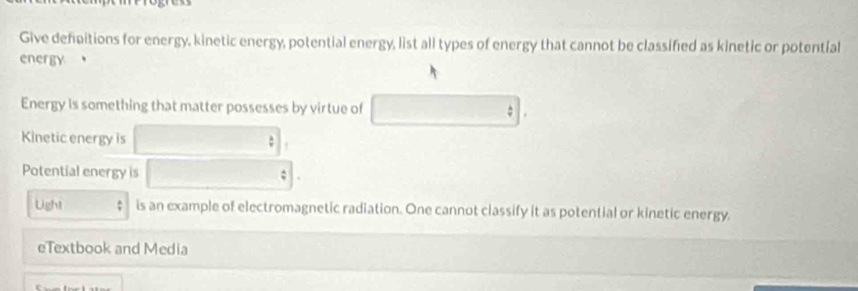 Give defpitions for energy, kinetic energy, potential energy, list all types of energy that cannot be classified as kinetic or potential 
energy 。 
Energy is something that matter possesses by virtue of 
Kinetic energy is 
Potential energy is : 
Light : is an example of electromagnetic radiation. One cannot classify it as potential or kinetic energy. 
eTextbook and Media