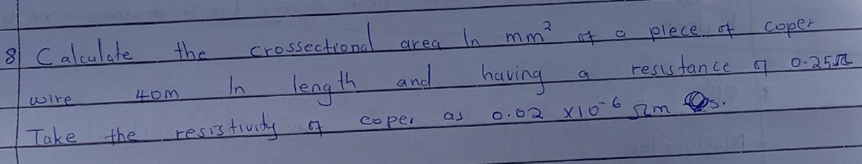 Calculate the crossectional area In mm^2 of a plece of coper 
wire 4om In length and having a resustance 9 0. 250
Take the resistividy of coper as 0.02* 10^(-6) Omega m