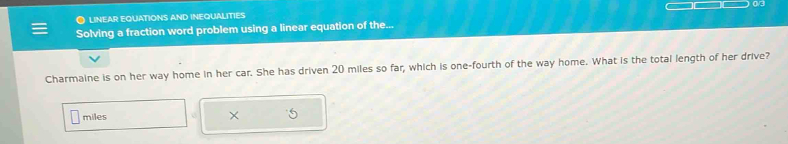 03 
● linEAr EQuatioNS and inEQUaLITiEs 
Solving a fraction word problem using a linear equation of the... 
Charmaine is on her way home in her car. She has driven 20 miles so far, which is one-fourth of the way home. What is the total length of her drive?
miles
×