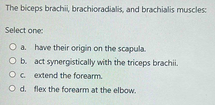 The biceps brachii, brachioradialis, and brachialis muscles:
Select one:
a. have their origin on the scapula.
b. act synergistically with the triceps brachii.
c. extend the forearm.
d. flex the forearm at the elbow.