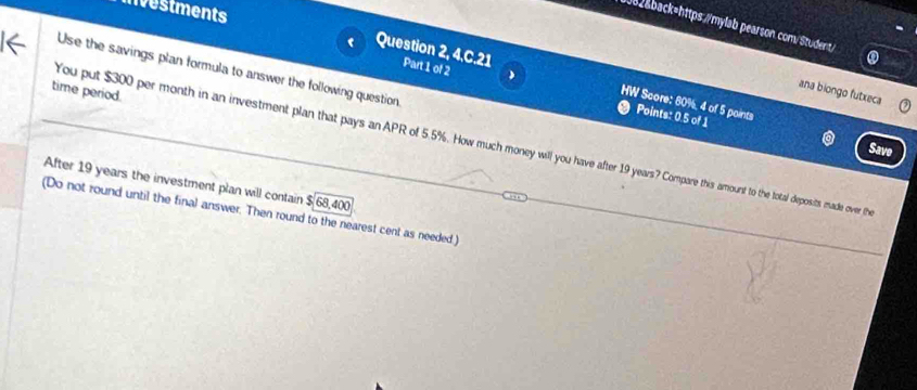 nvestments 
082&back=https://mylab pearson.com/Student/ 
Question 2, 4 Part 1 of 2 
Use the savings plan formula to answer the following question 
time period. 
ana biongo futxeca 
c2 HW Score: 80%, 4 of 5 points 
Points: 0.5 of 1 
You put $300 per month in an investment plan that pays an APR of 5.5%. How much money will you have after 19 years? Compare this amount to the total deposits made over th 
Save 
After 19 years the investment plan will contain $68,400
(Do not round until the final answer. Then round to the nearest cent as needed.)