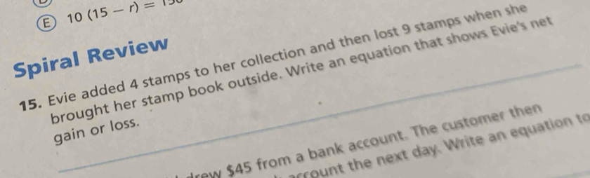 10(15-r)=TS
Spiral Review 
15. Evie added 4 stamps to her collection and then lost 9 stamps when she 
brought her stamp book outside. Write an equation that shows Evie's net 
gain or loss. 
rew $45 from a bank account. The customer then 
ro nt the next day. Write an equation to