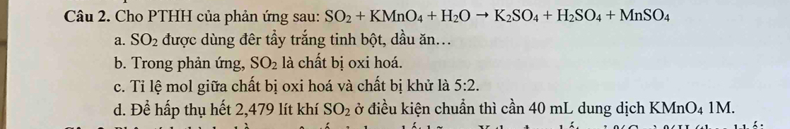 Cho PTHH của phản ứng sau: SO_2+KMnO_4+H_2Oto K_2SO_4+H_2SO_4+MnSO_4
a. SO_2 được dùng đêr tẩy trắng tinh bột, dầu ăn...
b. Trong phản ứng, SO_2 là chất bị oxi hoá.
c. Tỉ lệ mol giữa chất bị oxi hoá và chất bị khử là 5:2.
d. Để hấp thụ hết 2,479 lít khí SO_2 ở điều kiện chuẩn thì cần 40 mL dung dịch KMnO₄ 1M.