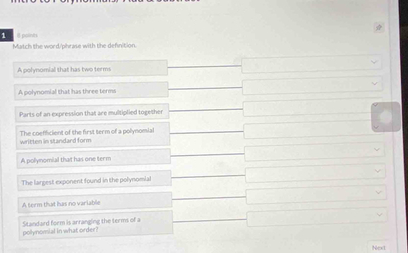 points
Match the word/phrase with the definition.
A polynomial that has two terms frac  □ vee
A polynomial that has three terms frac f -□ 
Parts of an expression that are multiplied together _  _  □ frac  
The coefficient of the first term of a polynomial □  □  □
written in standard form overline 
A polynomial that has one term frac  □ vee
The largest exponent found in the polynomial □ vee
overline 
^ 
A term that has no variable □ vee
overline 
Standard form is arranging the terms of a
□ 
polynomial in what order?
Next