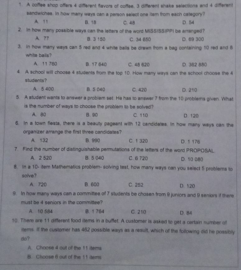 A coffee shop offers 4 different flavors of coffee. 3 different shake selections and 4 different
sandwiches. In how many ways can a person select one item from each category?
A. 11 B. 18 C. 48 D. 54
2. In how many possible ways can the letters of the word MISSISSIPPI be arranged?
A. 77 B. 3 150 C. 34 650 D. 69 300
3. in how many ways can 5 red and 4 white balls be drawn from a bag containing 10 red and 8
white balls?
A. 11 760 B. 17 640 C. 48 620 D. 362 880
4. A school will choose 4 students from the top 10. How many ways can the school choose the 4
students?
A. 5 400 B. 5 040 C. 420 D. 210
5. A student wants to answer a probiem set. He has to answer 7 from the 10 problems given. What
is the number of ways to choose the problem to be solved?
A. 80 B. 90 C. 110 D. 120
6. In a town fiesta, there is a beauty pageant with 12 candidates. In how many ways can the
organizer arrange the first three candidates?
A. 132 B. 990 C. 1 320 D. 1 176
7. Find the number of distinguishable permutations of the letters of the word PROPOSAL
A. 2 520 B. 5 040 C. 6 720 D. 10 080
8. In a 10 - item Mathematics problem- solving test, how many ways can you select 5 problems to
solve?
A. 720 B. 600 C. 252 D. 120
9. In how many ways can a committee of 7 students be chosen from 9 juniors and 9 seniors if there
must be 4 seniors in the committee?
A. 10 584 B. 1 764 C. 210 D. 84
10. There are 11 different food items in a buffet. A customer is asked to get a certain number of
items. If the customer has 462 possible ways as a result, which of the following did he possibly
do?
A. Choose 4 aut of the 11 items
B. Choose 6 out of the 11 items
